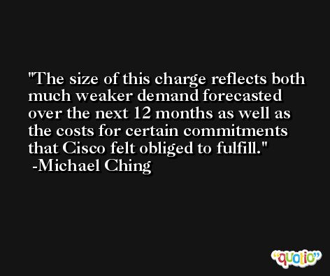 The size of this charge reflects both much weaker demand forecasted over the next 12 months as well as the costs for certain commitments that Cisco felt obliged to fulfill. -Michael Ching