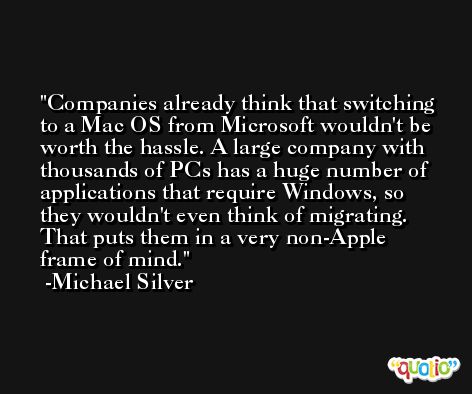 Companies already think that switching to a Mac OS from Microsoft wouldn't be worth the hassle. A large company with thousands of PCs has a huge number of applications that require Windows, so they wouldn't even think of migrating. That puts them in a very non-Apple frame of mind. -Michael Silver