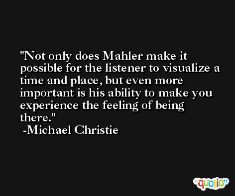 Not only does Mahler make it possible for the listener to visualize a time and place, but even more important is his ability to make you experience the feeling of being there. -Michael Christie