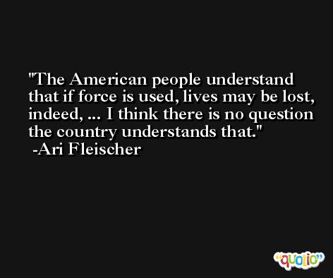 The American people understand that if force is used, lives may be lost, indeed, ... I think there is no question the country understands that. -Ari Fleischer