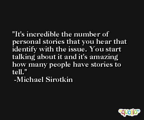It's incredible the number of personal stories that you hear that identify with the issue. You start talking about it and it's amazing how many people have stories to tell. -Michael Sirotkin