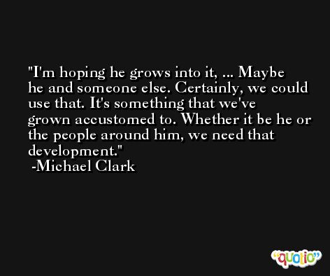 I'm hoping he grows into it, ... Maybe he and someone else. Certainly, we could use that. It's something that we've grown accustomed to. Whether it be he or the people around him, we need that development. -Michael Clark