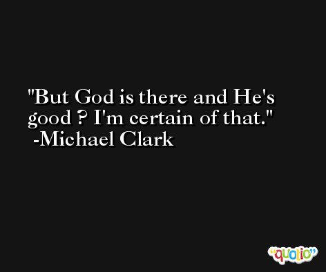 But God is there and He's good ? I'm certain of that. -Michael Clark