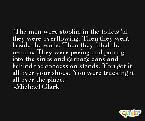The men were stoolin' in the toilets 'til they were overflowing. Then they went beside the walls. Then they filled the urinals. They were peeing and pooing into the sinks and garbage cans and behind the concession stands. You got it all over your shoes. You were tracking it all over the place. -Michael Clark