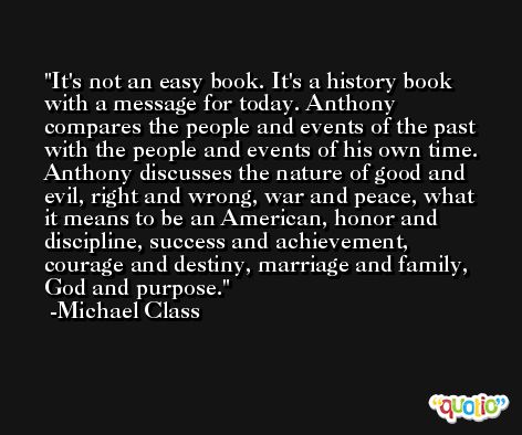 It's not an easy book. It's a history book with a message for today. Anthony compares the people and events of the past with the people and events of his own time. Anthony discusses the nature of good and evil, right and wrong, war and peace, what it means to be an American, honor and discipline, success and achievement, courage and destiny, marriage and family, God and purpose. -Michael Class