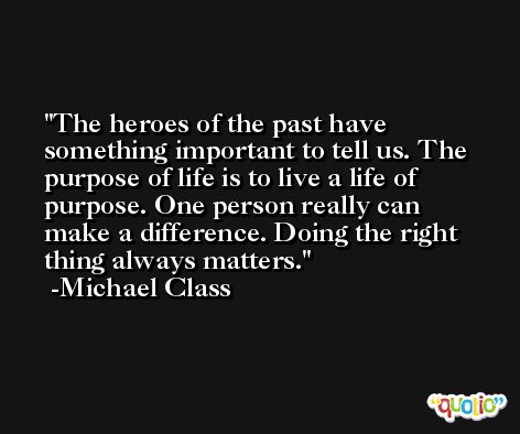 The heroes of the past have something important to tell us. The purpose of life is to live a life of purpose. One person really can make a difference. Doing the right thing always matters. -Michael Class