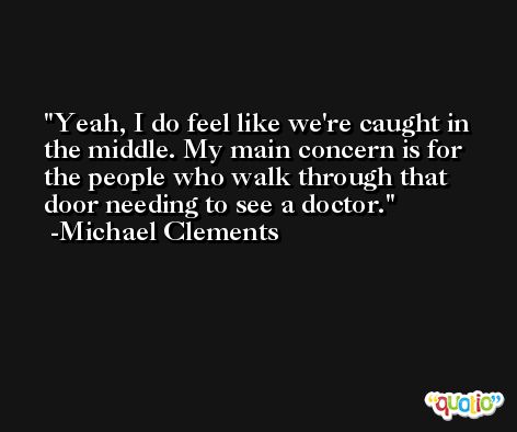 Yeah, I do feel like we're caught in the middle. My main concern is for the people who walk through that door needing to see a doctor. -Michael Clements