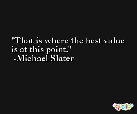 That is where the best value is at this point. -Michael Slater