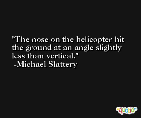 The nose on the helicopter hit the ground at an angle slightly less than vertical. -Michael Slattery