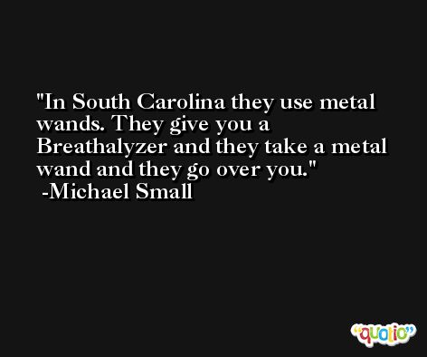 In South Carolina they use metal wands. They give you a Breathalyzer and they take a metal wand and they go over you. -Michael Small