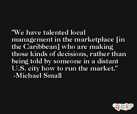We have talented local management in the marketplace [in the Caribbean] who are making those kinds of decisions, rather than being told by someone in a distant U.S. city how to run the market. -Michael Small