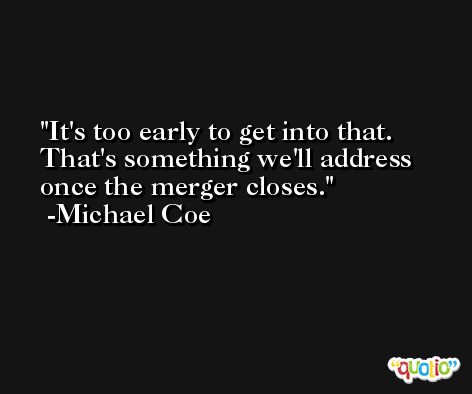 It's too early to get into that. That's something we'll address once the merger closes. -Michael Coe
