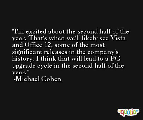I'm excited about the second half of the year. That's when we'll likely see Vista and Office 12, some of the most significant releases in the company's history. I think that will lead to a PC upgrade cycle in the second half of the year. -Michael Cohen