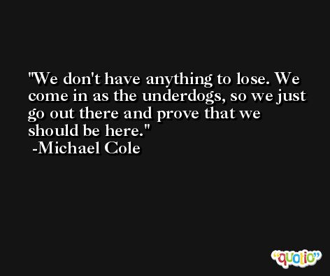 We don't have anything to lose. We come in as the underdogs, so we just go out there and prove that we should be here. -Michael Cole