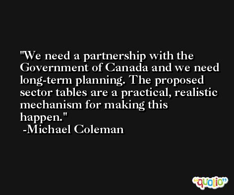 We need a partnership with the Government of Canada and we need long-term planning. The proposed sector tables are a practical, realistic mechanism for making this happen. -Michael Coleman