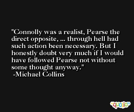 Connolly was a realist, Pearse the direct opposite, ... through hell had such action been necessary. But I honestly doubt very much if I would have followed Pearse not without some thought anyway. -Michael Collins