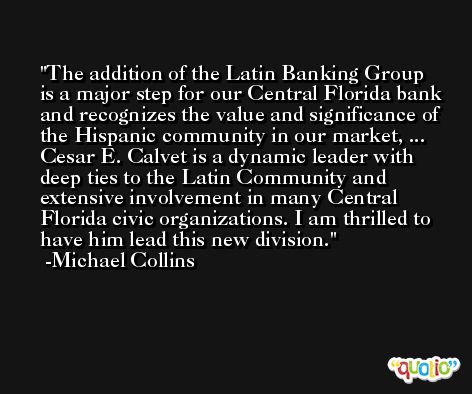 The addition of the Latin Banking Group is a major step for our Central Florida bank and recognizes the value and significance of the Hispanic community in our market, ... Cesar E. Calvet is a dynamic leader with deep ties to the Latin Community and extensive involvement in many Central Florida civic organizations. I am thrilled to have him lead this new division. -Michael Collins