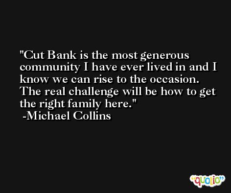 Cut Bank is the most generous community I have ever lived in and I know we can rise to the occasion. The real challenge will be how to get the right family here. -Michael Collins
