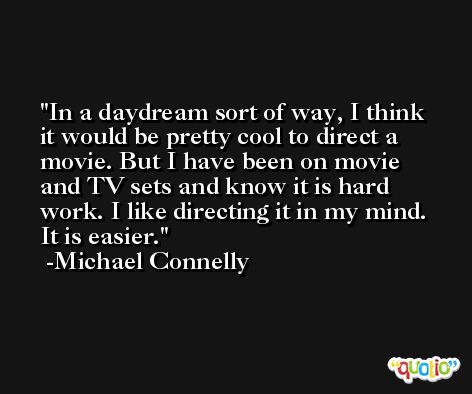 In a daydream sort of way, I think it would be pretty cool to direct a movie. But I have been on movie and TV sets and know it is hard work. I like directing it in my mind. It is easier. -Michael Connelly