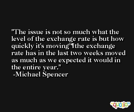 The issue is not so much what the level of the exchange rate is but how quickly it's moving°¶the exchange rate has in the last two weeks moved as much as we expected it would in the entire year. -Michael Spencer