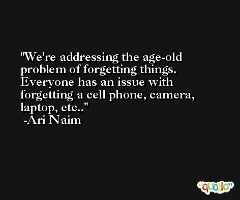 We're addressing the age-old problem of forgetting things. Everyone has an issue with forgetting a cell phone, camera, laptop, etc.. -Ari Naim