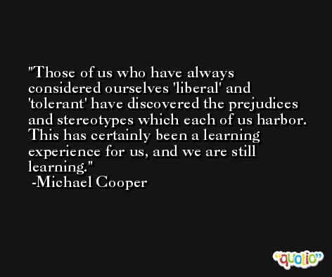Those of us who have always considered ourselves 'liberal' and 'tolerant' have discovered the prejudices and stereotypes which each of us harbor. This has certainly been a learning experience for us, and we are still learning. -Michael Cooper