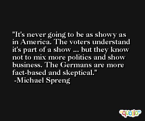 It's never going to be as showy as in America. The voters understand it's part of a show ... but they know not to mix more politics and show business. The Germans are more fact-based and skeptical. -Michael Spreng