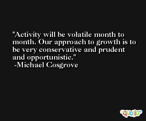 Activity will be volatile month to month. Our approach to growth is to be very conservative and prudent and opportunistic. -Michael Cosgrove