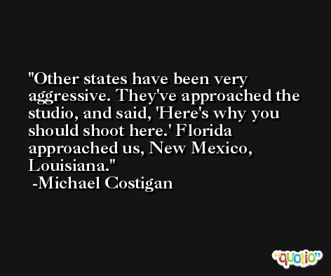 Other states have been very aggressive. They've approached the studio, and said, 'Here's why you should shoot here.' Florida approached us, New Mexico, Louisiana. -Michael Costigan