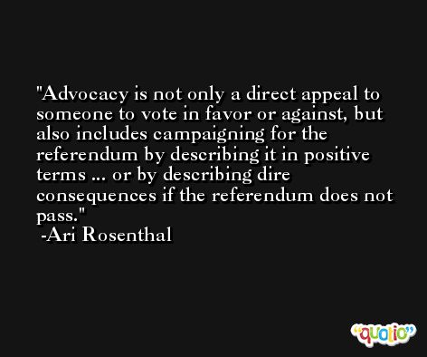 Advocacy is not only a direct appeal to someone to vote in favor or against, but also includes campaigning for the referendum by describing it in positive terms ... or by describing dire consequences if the referendum does not pass. -Ari Rosenthal