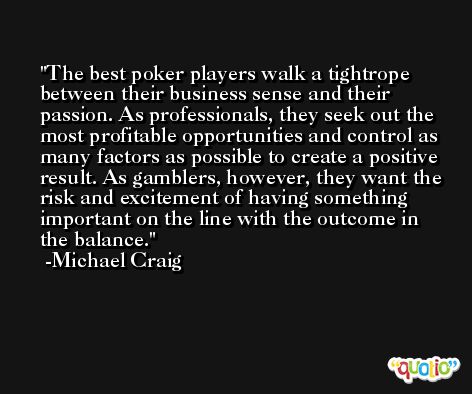 The best poker players walk a tightrope between their business sense and their passion. As professionals, they seek out the most profitable opportunities and control as many factors as possible to create a positive result. As gamblers, however, they want the risk and excitement of having something important on the line with the outcome in the balance. -Michael Craig