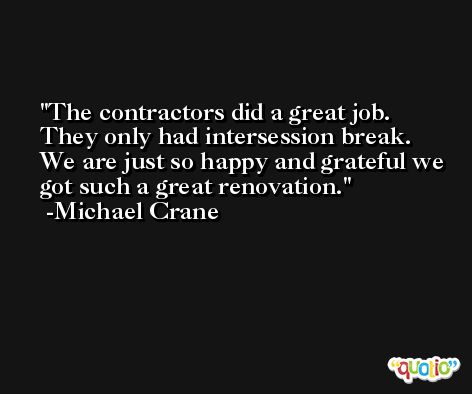 The contractors did a great job. They only had intersession break. We are just so happy and grateful we got such a great renovation. -Michael Crane
