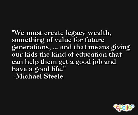 We must create legacy wealth, something of value for future generations, ... and that means giving our kids the kind of education that can help them get a good job and have a good life. -Michael Steele