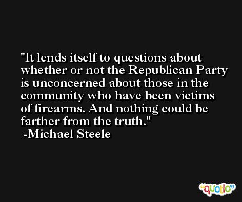 It lends itself to questions about whether or not the Republican Party is unconcerned about those in the community who have been victims of firearms. And nothing could be farther from the truth. -Michael Steele