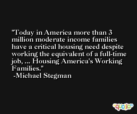Today in America more than 3 million moderate income families have a critical housing need despite working the equivalent of a full-time job, ... Housing America's Working Families. -Michael Stegman
