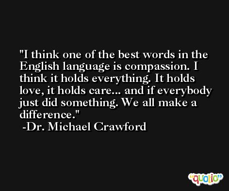 I think one of the best words in the English language is compassion. I think it holds everything. It holds love, it holds care... and if everybody just did something. We all make a difference. -Dr. Michael Crawford