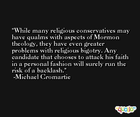 While many religious conservatives may have qualms with aspects of Mormon theology, they have even greater problems with religious bigotry. Any candidate that chooses to attack his faith in a personal fashion will surely run the risk of a backlash. -Michael Cromartie