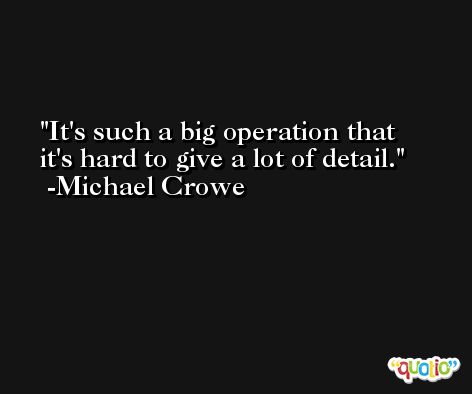 It's such a big operation that it's hard to give a lot of detail. -Michael Crowe