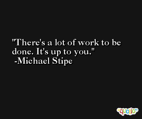There's a lot of work to be done. It's up to you. -Michael Stipe