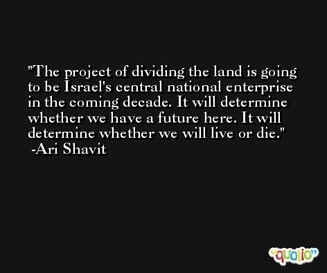The project of dividing the land is going to be Israel's central national enterprise in the coming decade. It will determine whether we have a future here. It will determine whether we will live or die. -Ari Shavit