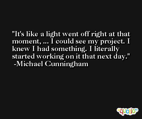 It's like a light went off right at that moment, ... I could see my project. I knew I had something. I literally started working on it that next day. -Michael Cunningham
