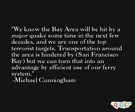 We know the Bay Area will be hit by a major quake some time in the next few decades, and we are one of the top terrorist targets. Transportation around the area is hindered by (San Francisco Bay) but we can turn that into an advantage by efficient use of our ferry system. -Michael Cunningham