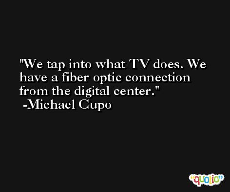 We tap into what TV does. We have a fiber optic connection from the digital center. -Michael Cupo