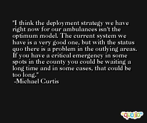 I think the deployment strategy we have right now for our ambulances isn't the optimum model. The current system we have is a very good one, but with the status quo there is a problem in the outlying areas. If you have a critical emergency in some spots in the county you could be waiting a long time and in some cases, that could be too long. -Michael Curtis