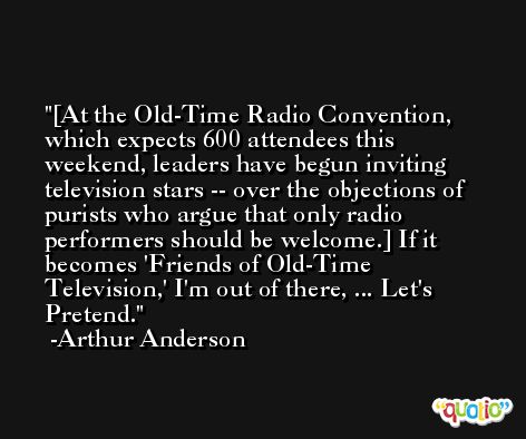 [At the Old-Time Radio Convention, which expects 600 attendees this weekend, leaders have begun inviting television stars -- over the objections of purists who argue that only radio performers should be welcome.] If it becomes 'Friends of Old-Time Television,' I'm out of there, ... Let's Pretend. -Arthur Anderson