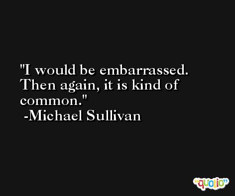 I would be embarrassed. Then again, it is kind of common. -Michael Sullivan