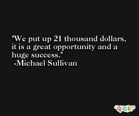 We put up 21 thousand dollars, it is a great opportunity and a huge success. -Michael Sullivan