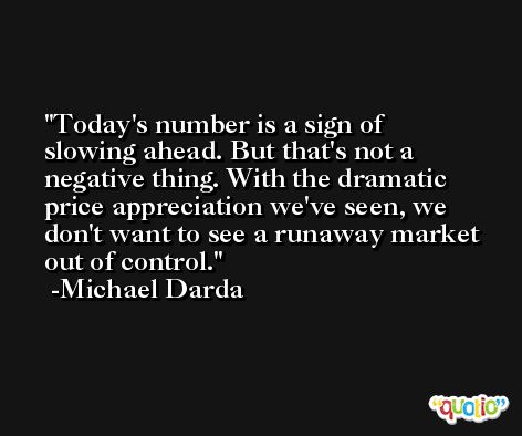 Today's number is a sign of slowing ahead. But that's not a negative thing. With the dramatic price appreciation we've seen, we don't want to see a runaway market out of control. -Michael Darda