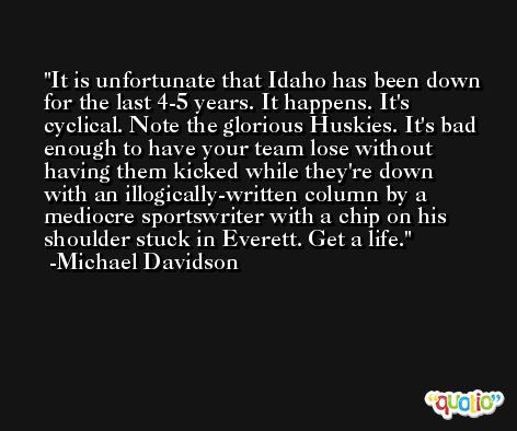 It is unfortunate that Idaho has been down for the last 4-5 years. It happens. It's cyclical. Note the glorious Huskies. It's bad enough to have your team lose without having them kicked while they're down with an illogically-written column by a mediocre sportswriter with a chip on his shoulder stuck in Everett. Get a life. -Michael Davidson