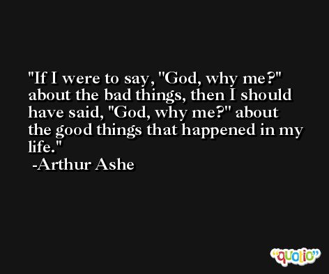 If I were to say, ''God, why me?'' about the bad things, then I should have said, ''God, why me?'' about the good things that happened in my life. -Arthur Ashe